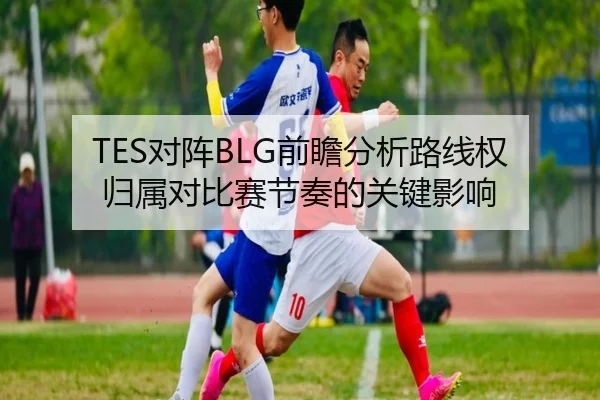 TES对阵BLG前瞻分析路线权归属对比赛节奏的关键影响