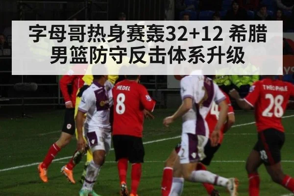 字母哥热身赛轰32+12 希腊男篮防守反击体系升级