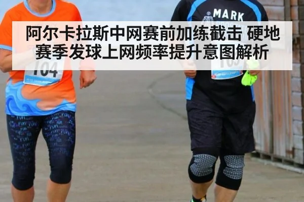 阿尔卡拉斯中网赛前加练截击 硬地赛季发球上网频率提升意图解析
