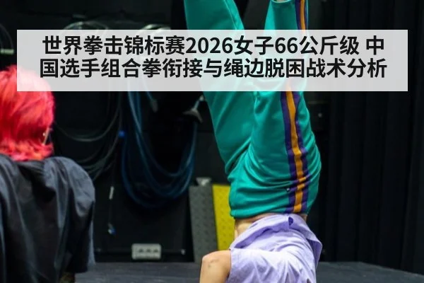 世界拳击锦标赛2026女子66公斤级 中国选手组合拳衔接与绳边脱困战术分析